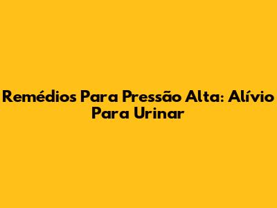 Remédios Para Pressão Alta: Alívio Para Urinar