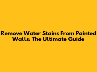 Remove Water Stains From Painted Walls: The Ultimate Guide