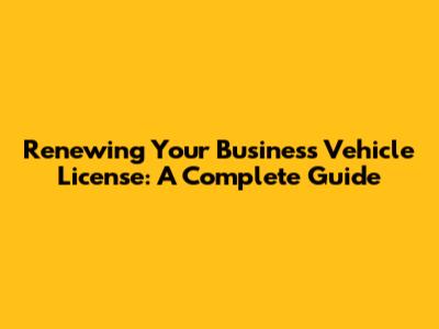 Renewing Your Business Vehicle License: A Complete Guide