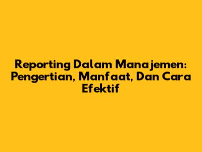 Reporting Dalam Manajemen: Pengertian, Manfaat, Dan Cara Efektif