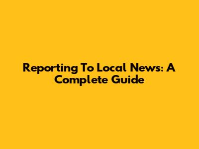 Reporting To Local News: A Complete Guide