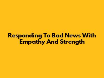 Responding To Bad News With Empathy And Strength
