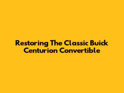 Restoring The Classic Buick Centurion Convertible