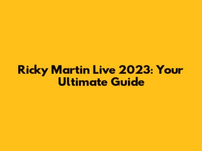 Ricky Martin Live 2023: Your Ultimate Guide