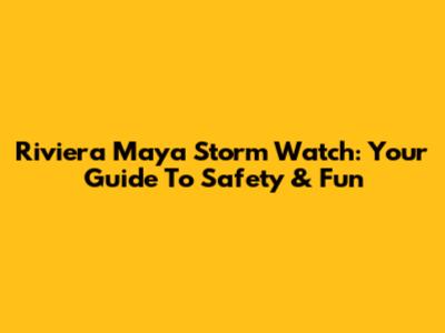 Riviera Maya Storm Watch: Your Guide To Safety & Fun