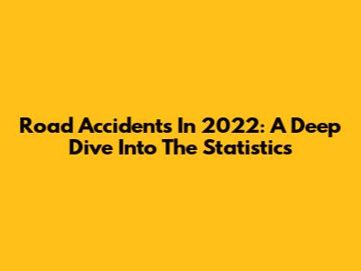 Road Accidents In 2022: A Deep Dive Into The Statistics