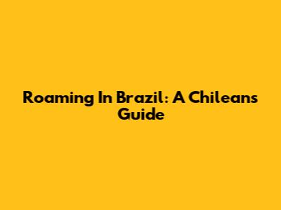 Roaming In Brazil: A Chilean's Guide