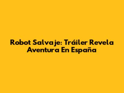 Robot Salvaje: Tráiler Revela Aventura En España