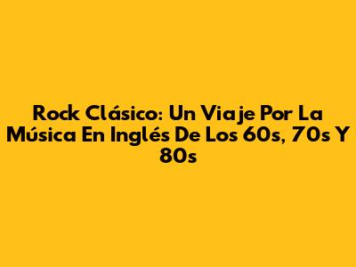 Rock Clásico: Un Viaje Por La Música En Inglés De Los 60s, 70s Y 80s