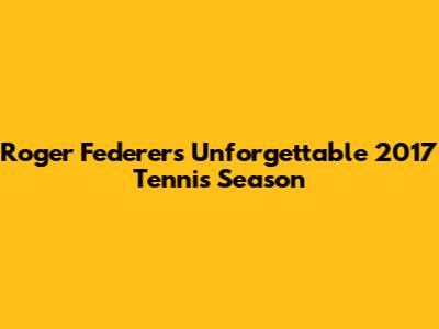 Roger Federer's Unforgettable 2017 Tennis Season