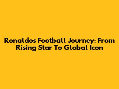 Ronaldo's Football Journey: From Rising Star To Global Icon