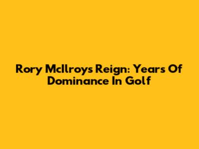 Rory McIlroy's Reign: Years Of Dominance In Golf