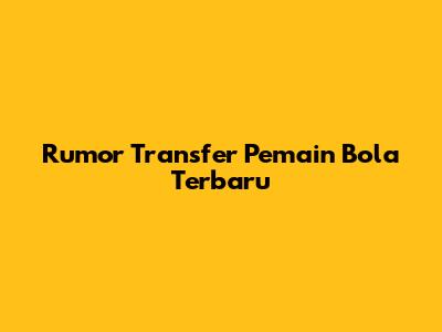 Rumor Transfer Pemain Bola Terbaru