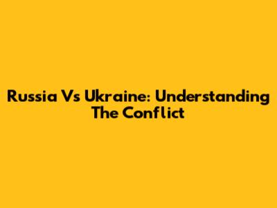 Russia Vs Ukraine: Understanding The Conflict