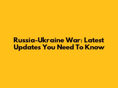Russia-Ukraine War: Latest Updates You Need To Know