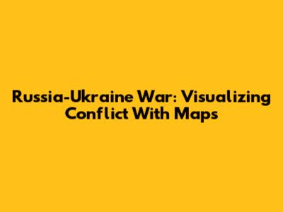 Russia-Ukraine War: Visualizing Conflict With Maps
