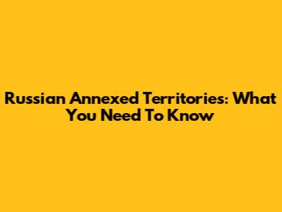 Russian Annexed Territories: What You Need To Know