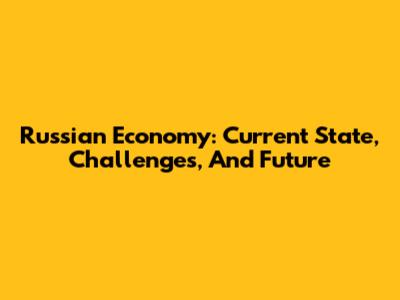 Russian Economy: Current State, Challenges, And Future