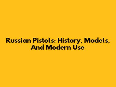 Russian Pistols: History, Models, And Modern Use