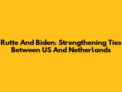 Rutte And Biden: Strengthening Ties Between US And Netherlands