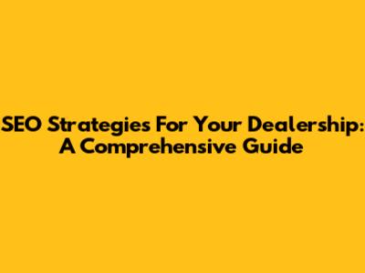 SEO Strategies For Your Dealership: A Comprehensive Guide