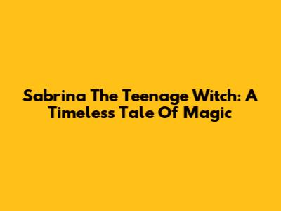 Sabrina The Teenage Witch: A Timeless Tale Of Magic