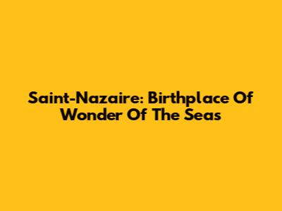 Saint-Nazaire: Birthplace Of Wonder Of The Seas