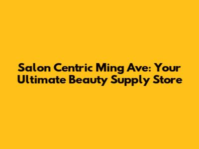Salon Centric Ming Ave: Your Ultimate Beauty Supply Store