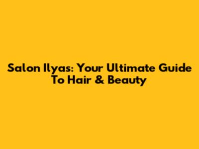 Salon Ilyas: Your Ultimate Guide To Hair & Beauty