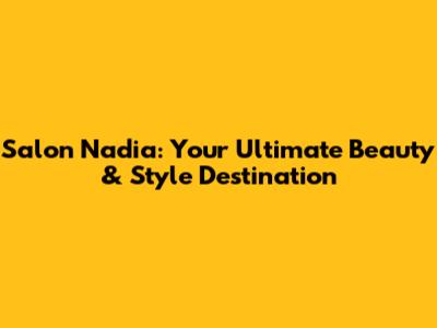 Salon Nadia: Your Ultimate Beauty & Style Destination