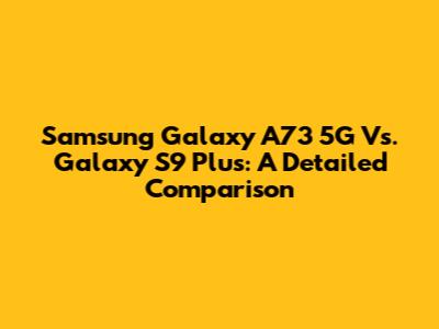Samsung Galaxy A73 5G Vs. Galaxy S9 Plus: A Detailed Comparison