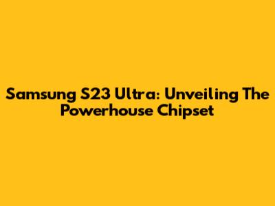 Samsung S23 Ultra: Unveiling The Powerhouse Chipset