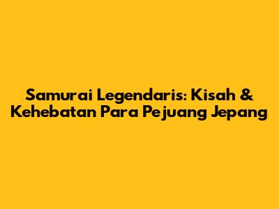 Samurai Legendaris: Kisah & Kehebatan Para Pejuang Jepang