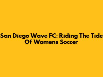 San Diego Wave FC: Riding The Tide Of Women's Soccer