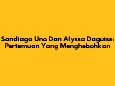 Sandiaga Uno Dan Alyssa Daguise: Pertemuan Yang Menghebohkan