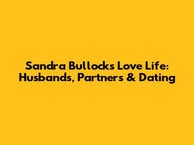 Sandra Bullock's Love Life: Husbands, Partners & Dating