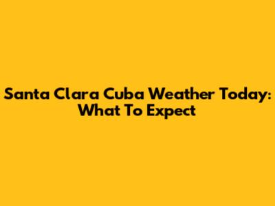 Santa Clara Cuba Weather Today: What To Expect