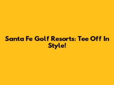 Santa Fe Golf Resorts: Tee Off In Style!