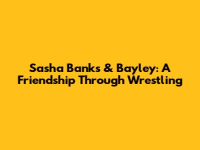 Sasha Banks & Bayley: A Friendship Through Wrestling