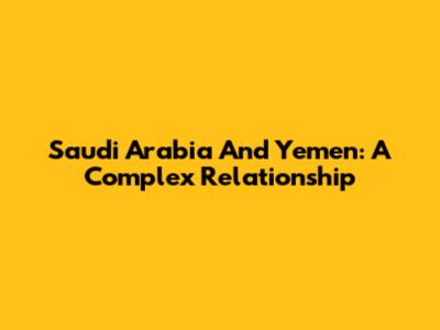 Saudi Arabia And Yemen: A Complex Relationship