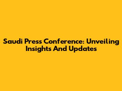 Saudi Press Conference: Unveiling Insights And Updates