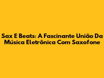 Sax E Beats: A Fascinante União Da Música Eletrônica Com Saxofone