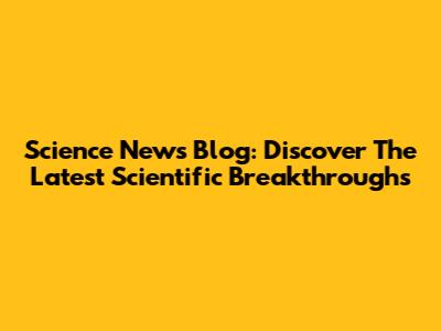 Science News Blog: Discover The Latest Scientific Breakthroughs