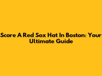 Score A Red Sox Hat In Boston: Your Ultimate Guide