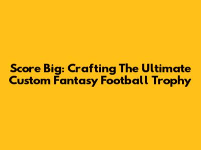 Score Big: Crafting The Ultimate Custom Fantasy Football Trophy