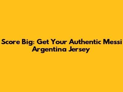 Score Big: Get Your Authentic Messi Argentina Jersey
