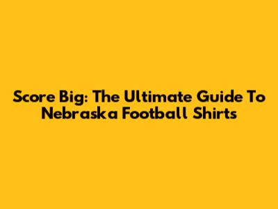 Score Big: The Ultimate Guide To Nebraska Football Shirts