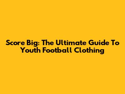 Score Big: The Ultimate Guide To Youth Football Clothing