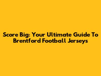 Score Big: Your Ultimate Guide To Brentford Football Jerseys