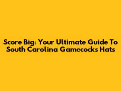 Score Big: Your Ultimate Guide To South Carolina Gamecocks Hats